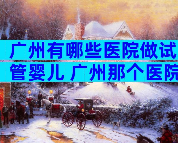 广州有哪些医院做试管婴儿 广州那个医院试管婴儿成功率高